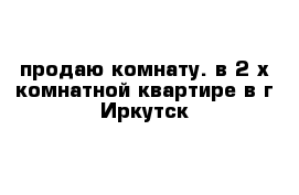 продаю комнату. в 2-х комнатной квартире в г Иркутск